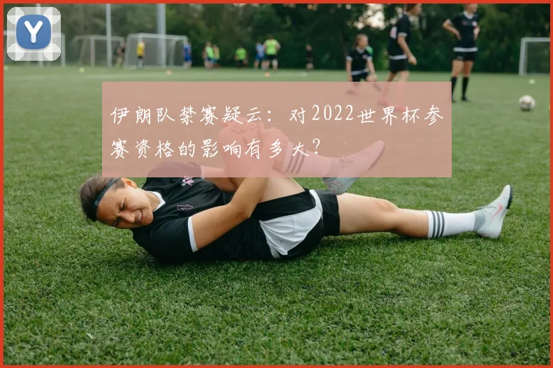 伊朗队禁赛疑云：对2022世界杯参赛资格的影响有多大？