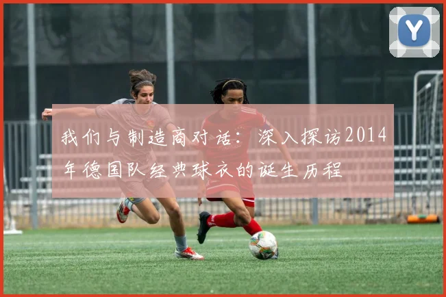 我们与制造商对话：深入探访2014年德国队经典球衣的诞生历程