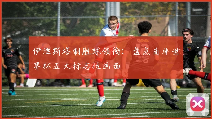 伊涅斯塔制胜球领衔：盘点南非世界杯五大标志性画面