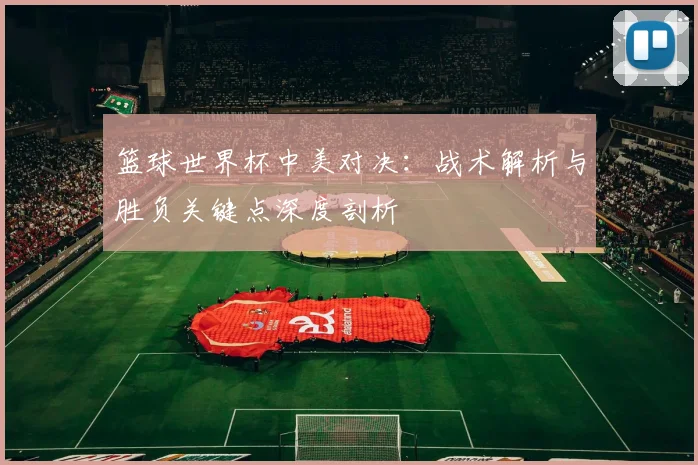 篮球世界杯中美对决：战术解析与胜负关键点深度剖析
