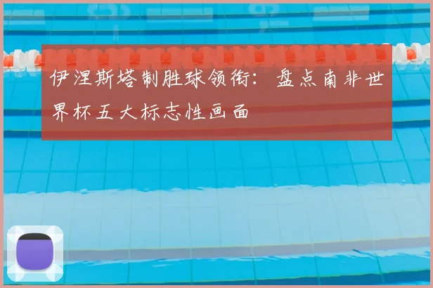 伊涅斯塔制胜球领衔：盘点南非世界杯五大标志性画面