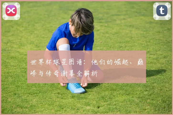 世界杯球星图谱：他们的崛起、巅峰与传奇谢幕全解析