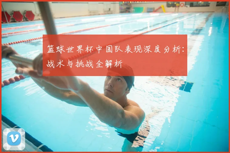 篮球世界杯中国队表现深度分析：战术与挑战全解析