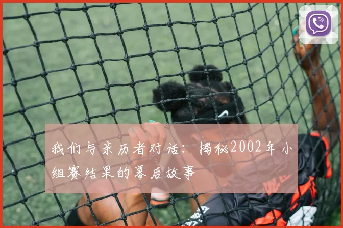 我们与亲历者对话：揭秘2002年小组赛结果的幕后故事