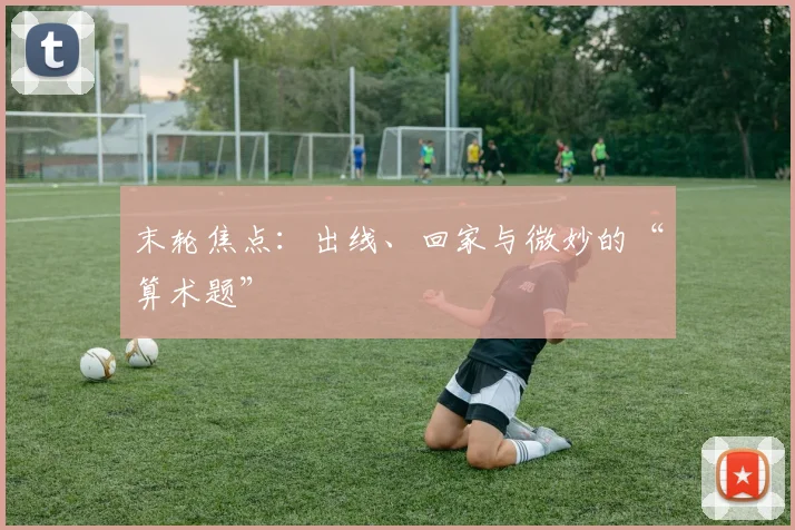 末轮焦点：出线、回家与微妙的“算术题”