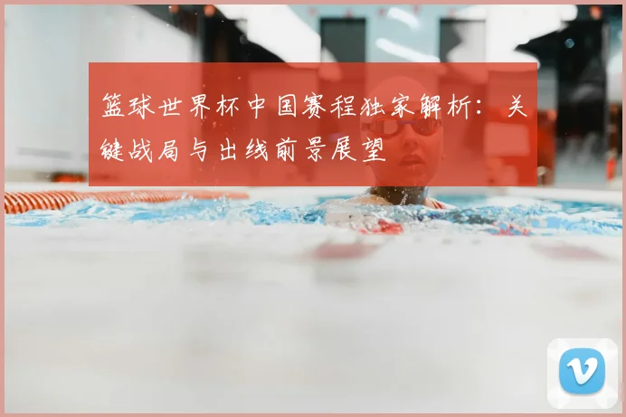 篮球世界杯中国赛程独家解析：关键战局与出线前景展望