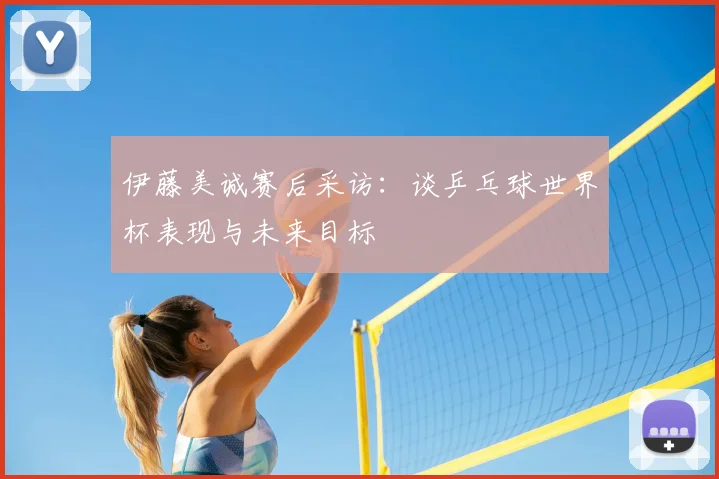 伊藤美诚赛后采访：谈乒乓球世界杯表现与未来目标