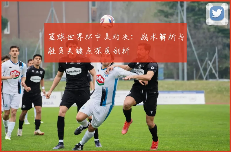 篮球世界杯中美对决：战术解析与胜负关键点深度剖析