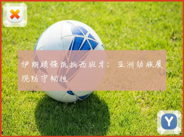 伊朗顽强抵抗西班牙：亚洲劲旅展现防守韧性