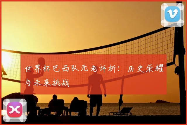 世界杯巴西队元老评析：历史荣耀与未来挑战
