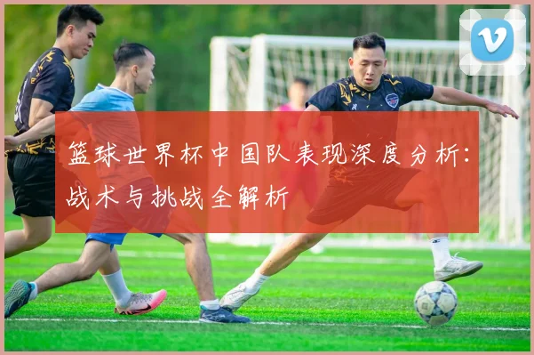 篮球世界杯中国队表现深度分析：战术与挑战全解析