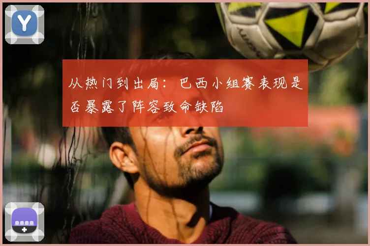 从热门到出局:巴西小组赛表现是否暴露了阵容致命缺陷
