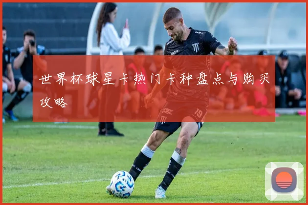 世界杯球星卡热门卡种盘点与购买攻略
