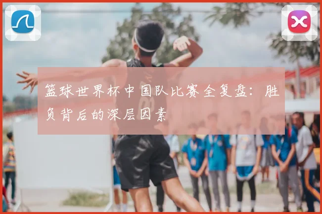 篮球世界杯中国队比赛全复盘：胜负背后的深层因素