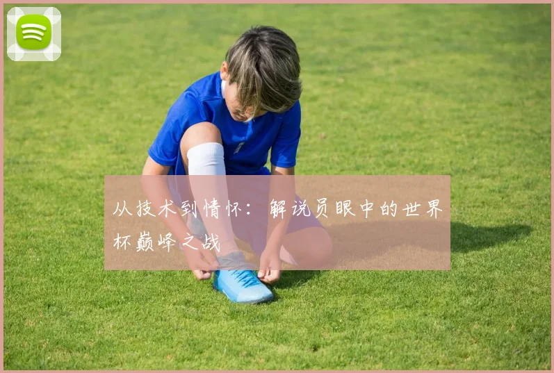 从技术到情怀：解说员眼中的世界杯巅峰之战